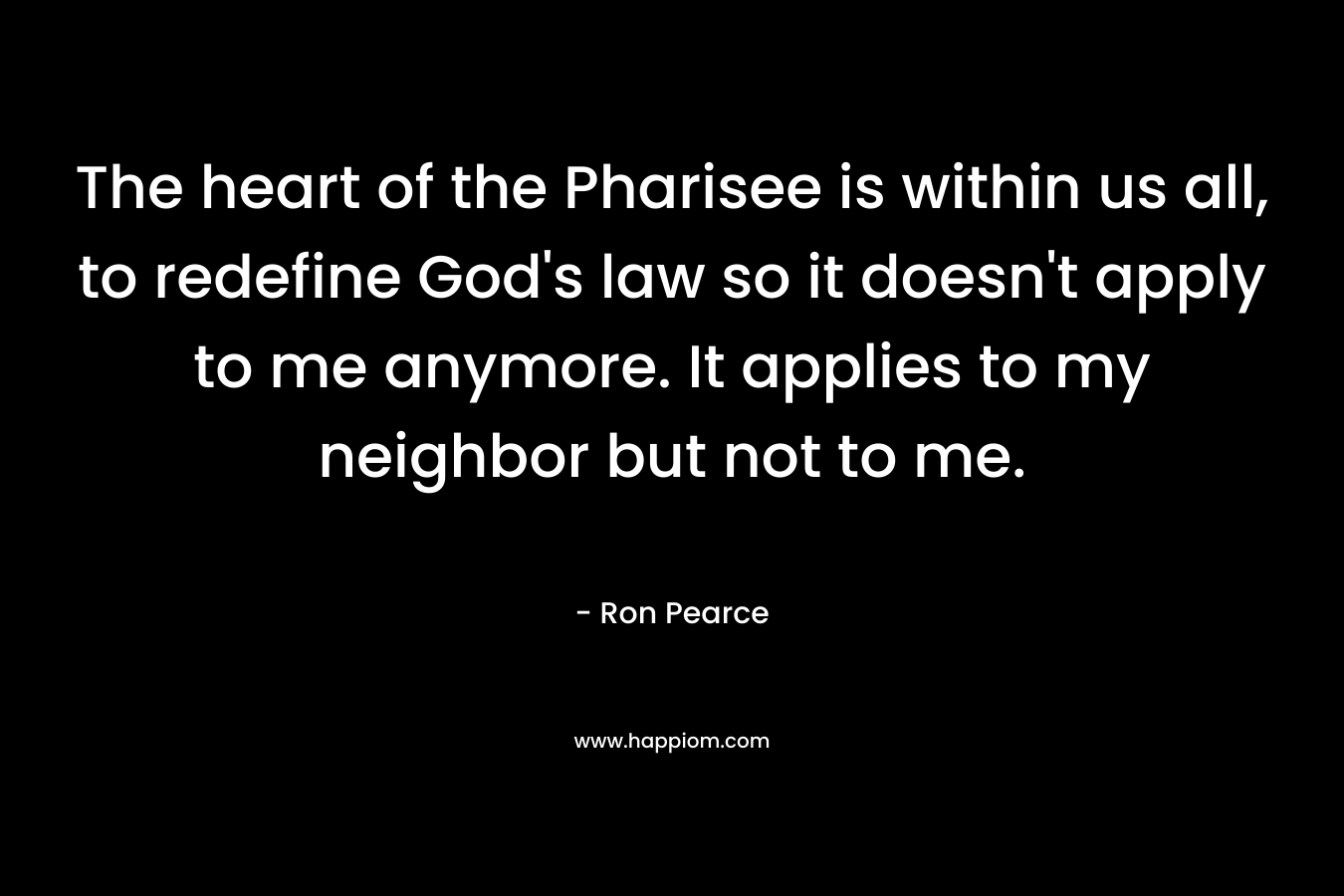 The heart of the Pharisee is within us all, to redefine God’s law so it doesn’t apply to me anymore. It applies to my neighbor but not to me. – Ron Pearce