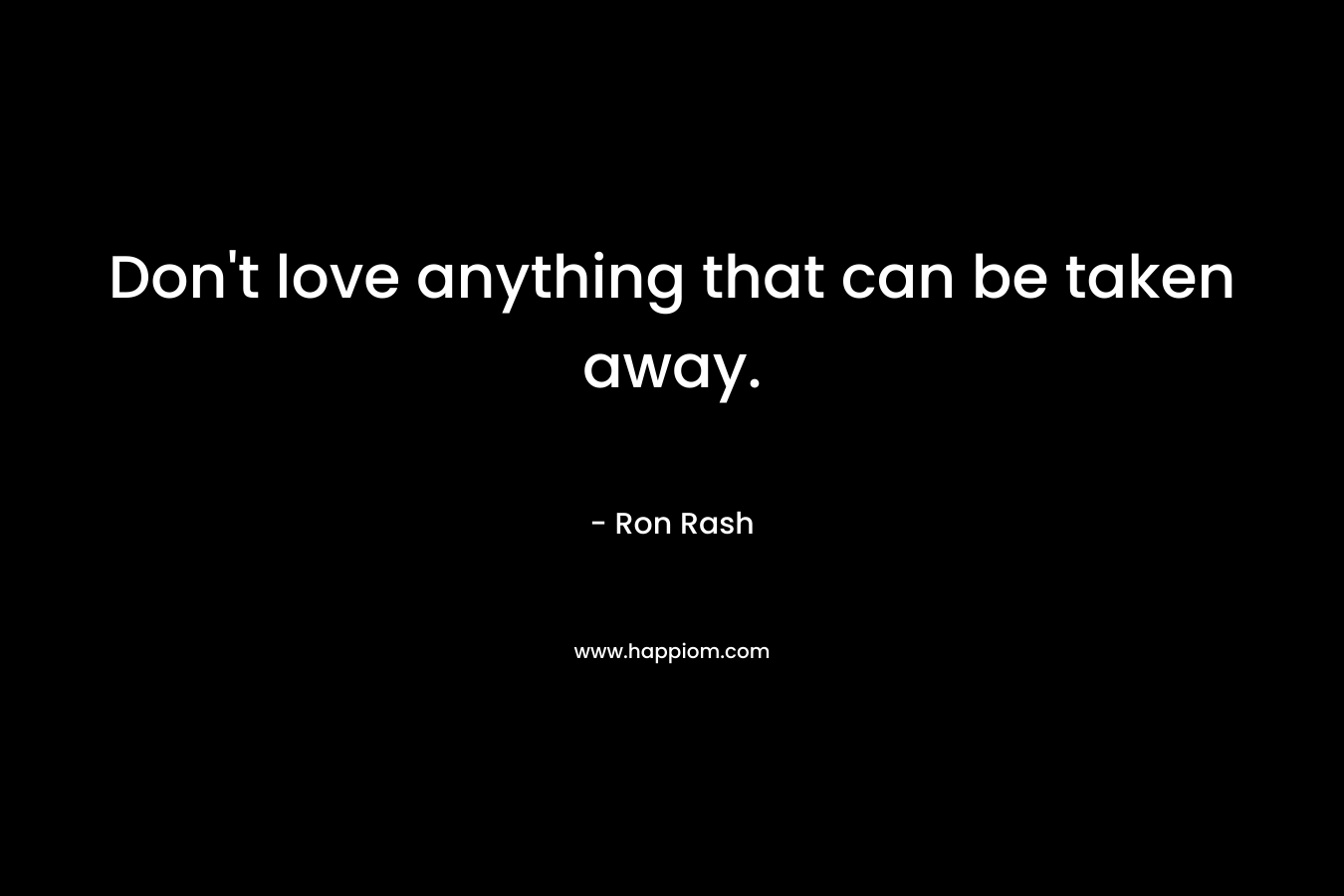 Don’t love anything that can be taken away. – Ron Rash