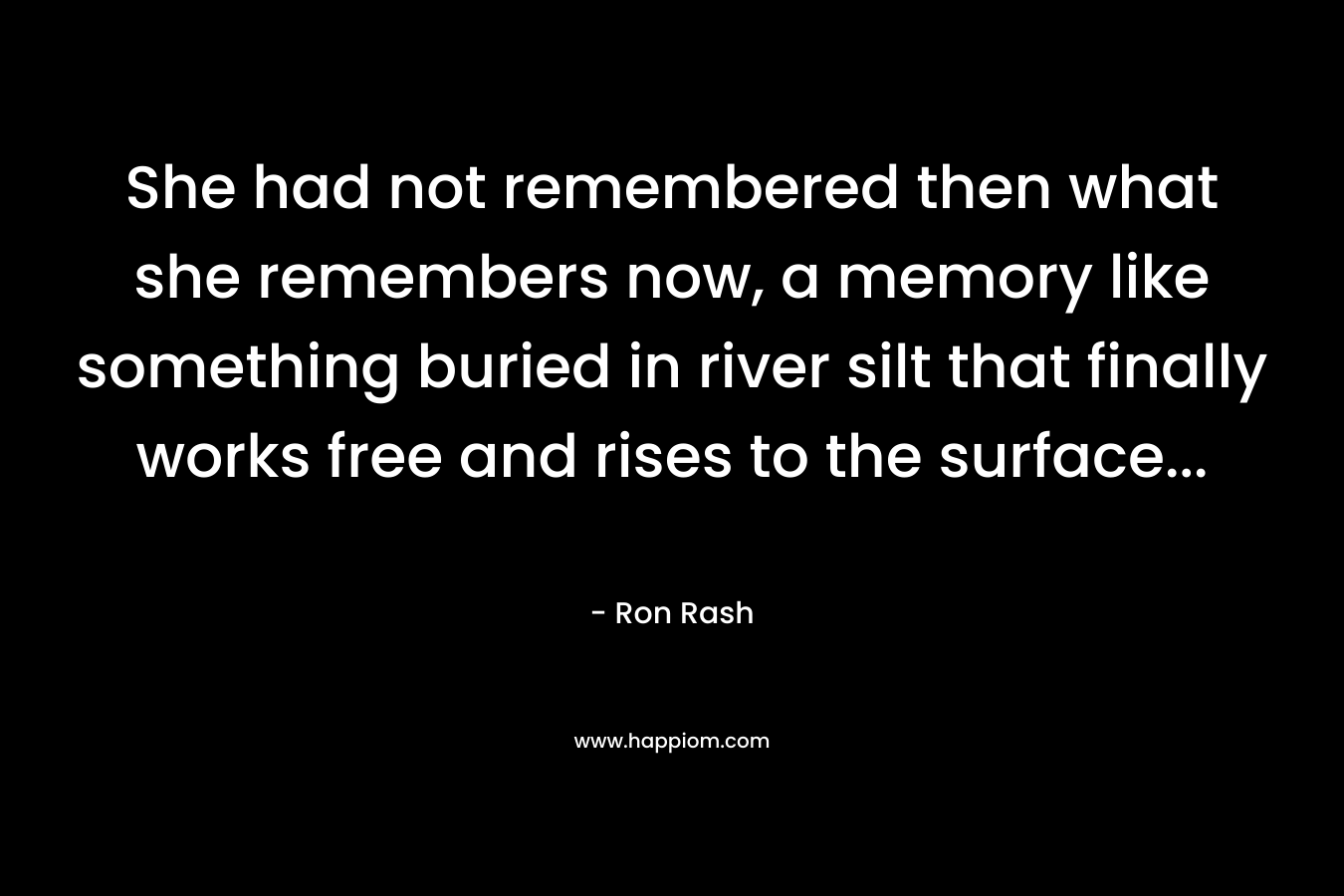 She had not remembered then what she remembers now, a memory like something buried in river silt that finally works free and rises to the surface… – Ron Rash