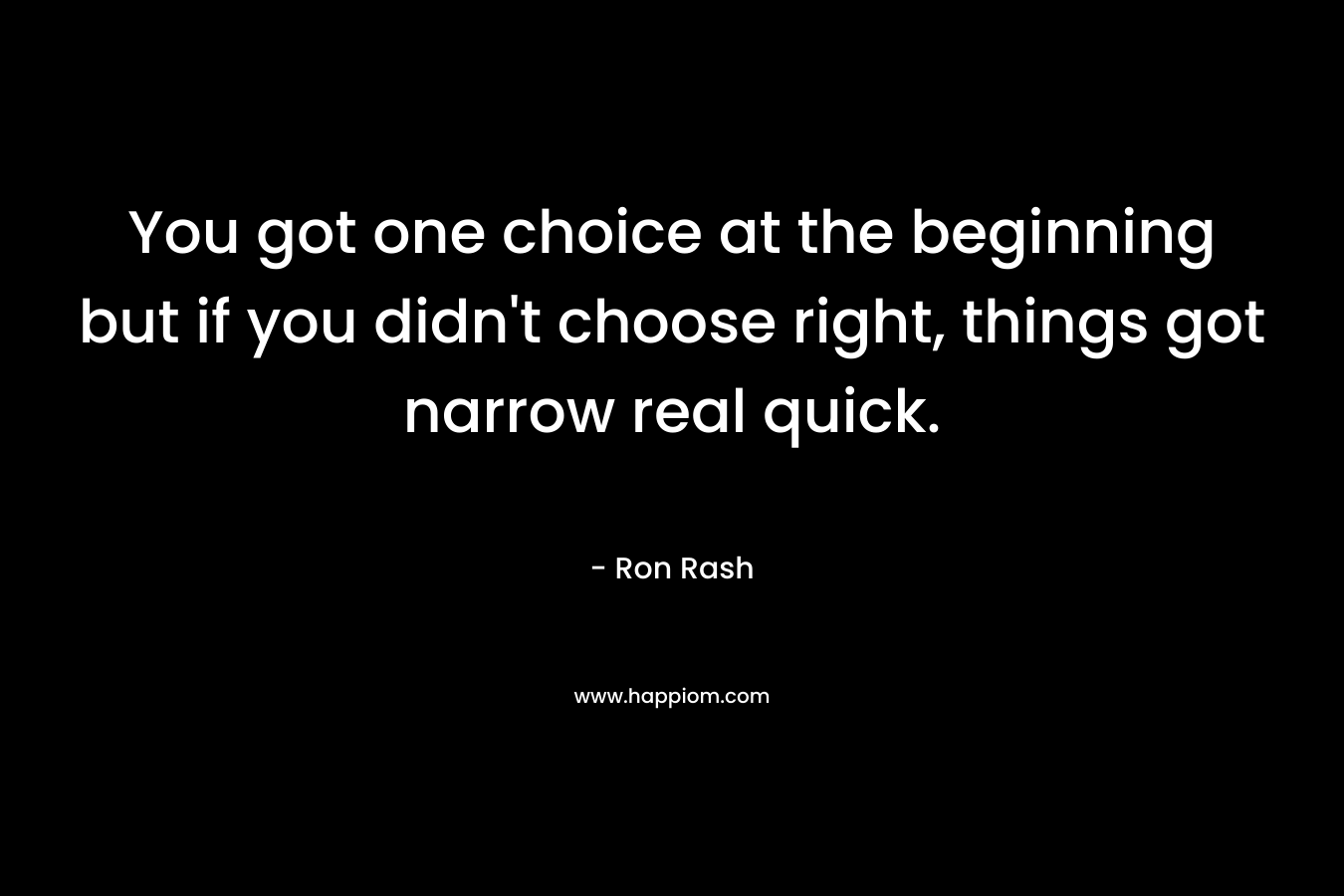 You got one choice at the beginning but if you didn’t choose right, things got narrow real quick. – Ron Rash