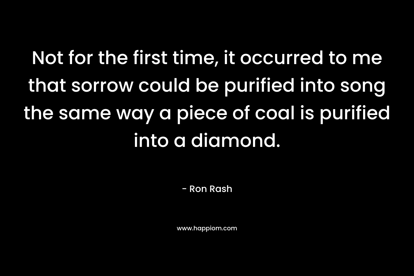 Not for the first time, it occurred to me that sorrow could be purified into song the same way a piece of coal is purified into a diamond. – Ron Rash