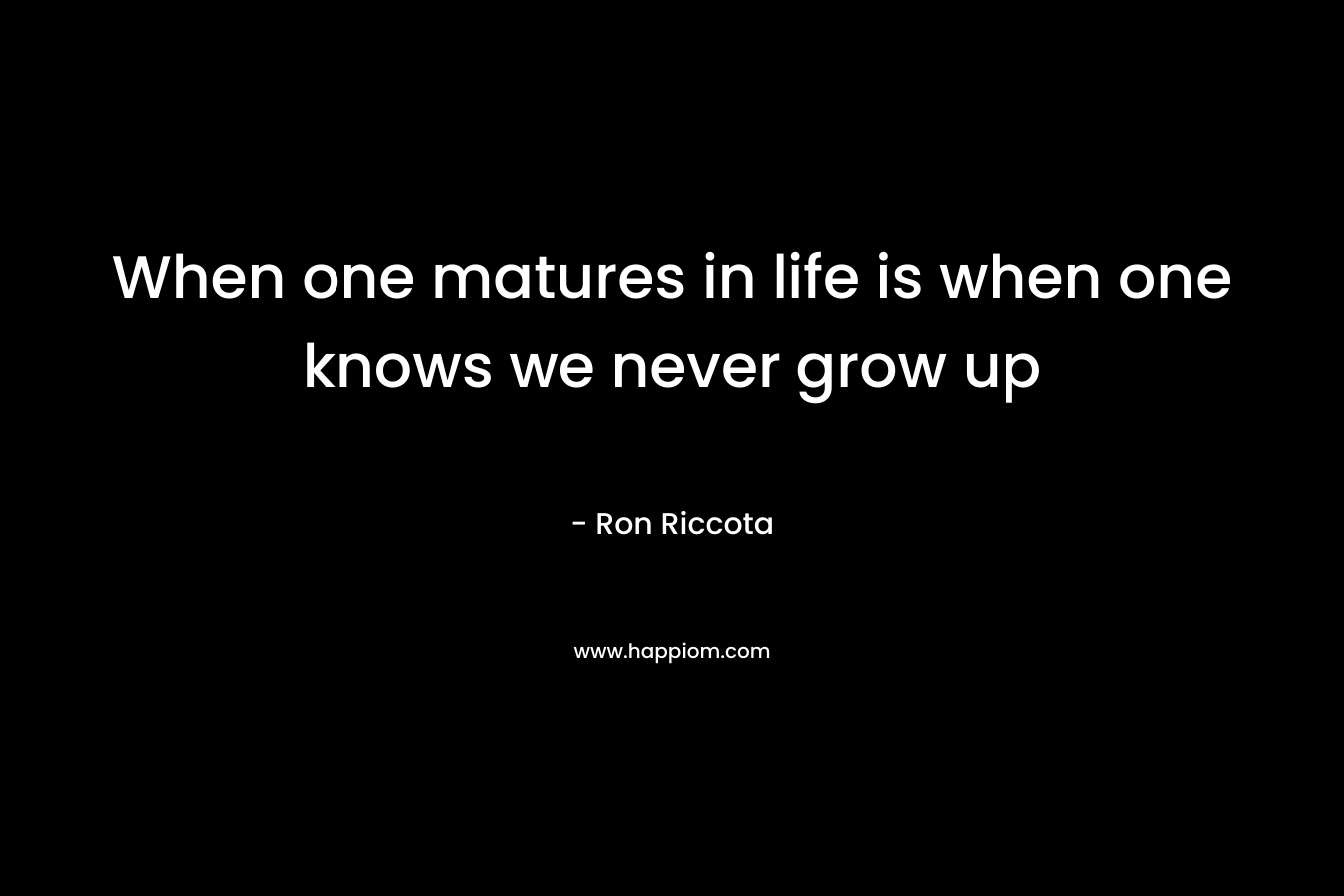 When one matures in life is when one knows we never grow up