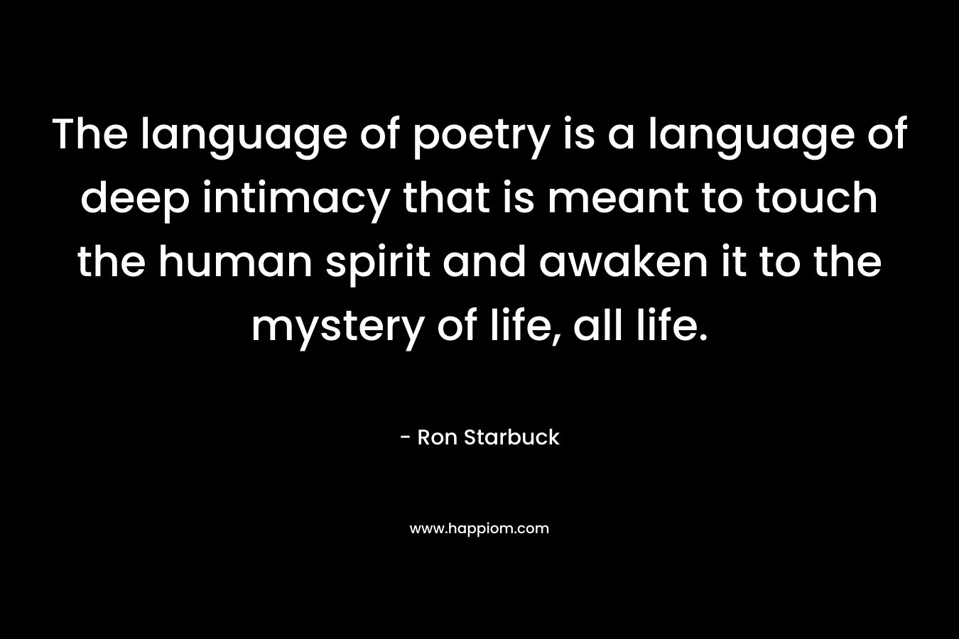 The language of poetry is a language of deep intimacy that is meant to touch the human spirit and awaken it to the mystery of life, all life. – Ron Starbuck