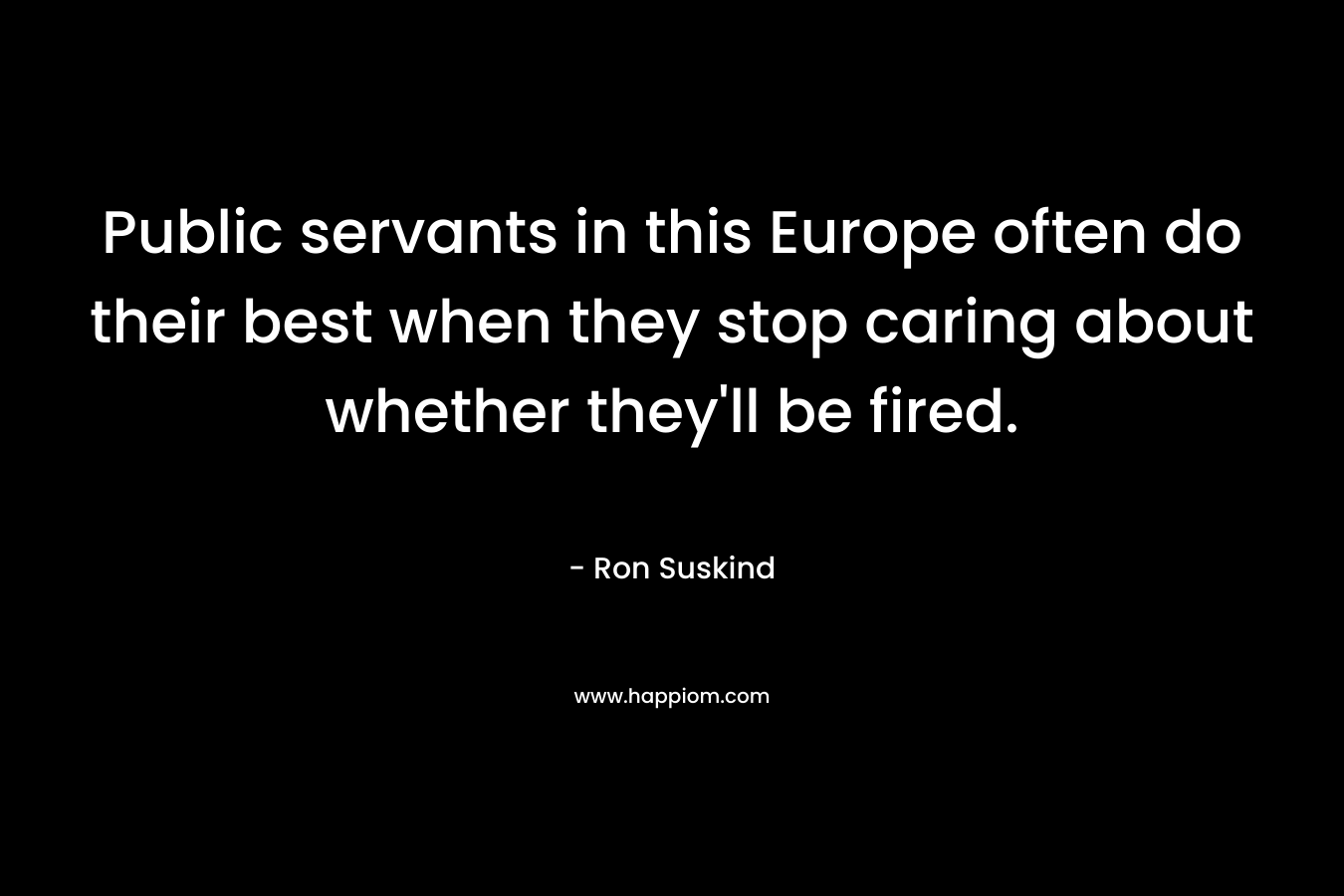 Public servants in this Europe often do their best when they stop caring about whether they’ll be fired. – Ron Suskind