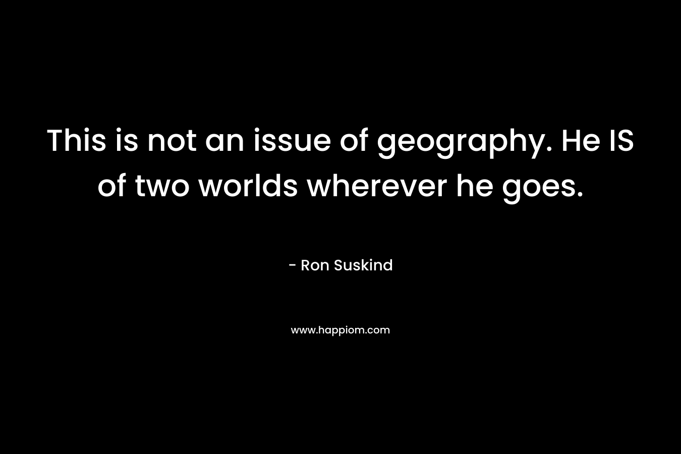This is not an issue of geography. He IS of two worlds wherever he goes. – Ron Suskind