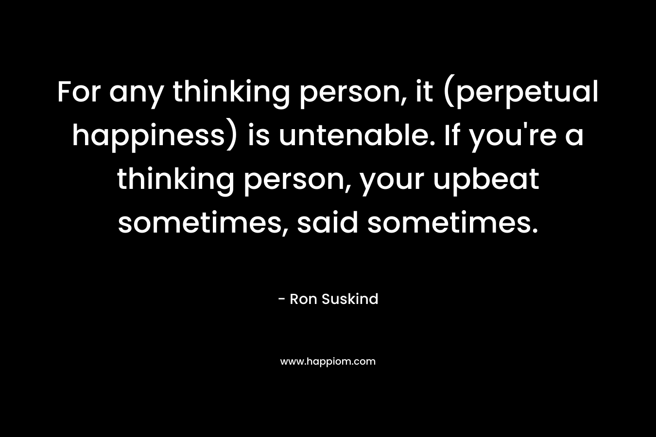 For any thinking person, it (perpetual happiness) is untenable. If you're a thinking person, your upbeat sometimes, said sometimes.