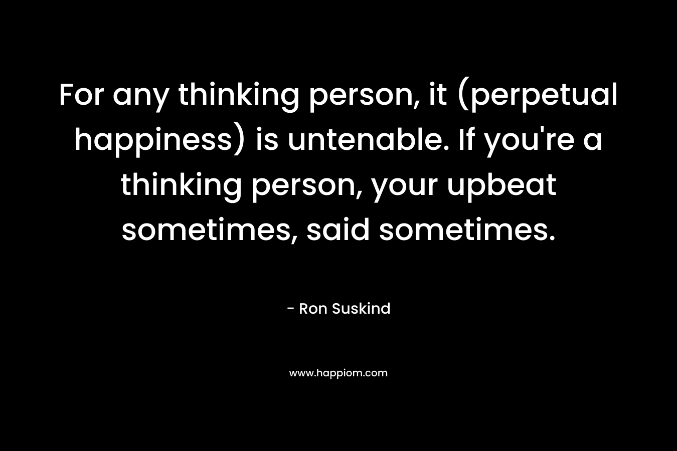 For any thinking person, it (perpetual happiness) is untenable. If you’re a thinking person, your upbeat sometimes, said sometimes. – Ron Suskind