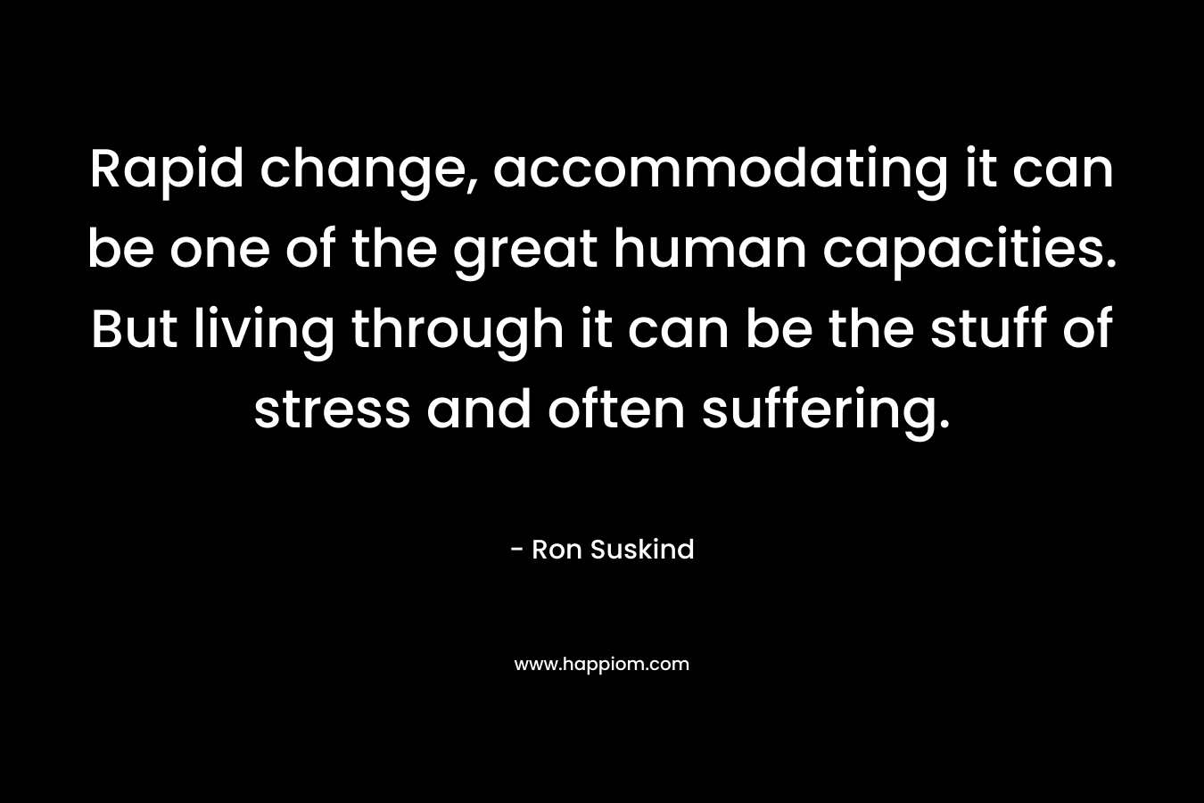 Rapid change, accommodating it can be one of the great human capacities. But living through it can be the stuff of stress and often suffering.
