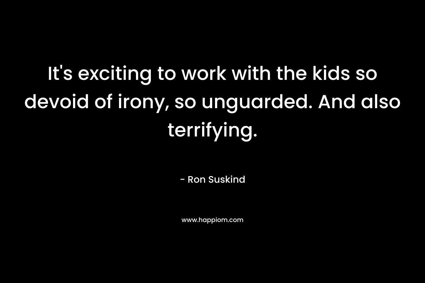 It’s exciting to work with the kids so devoid of irony, so unguarded. And also terrifying. – Ron Suskind