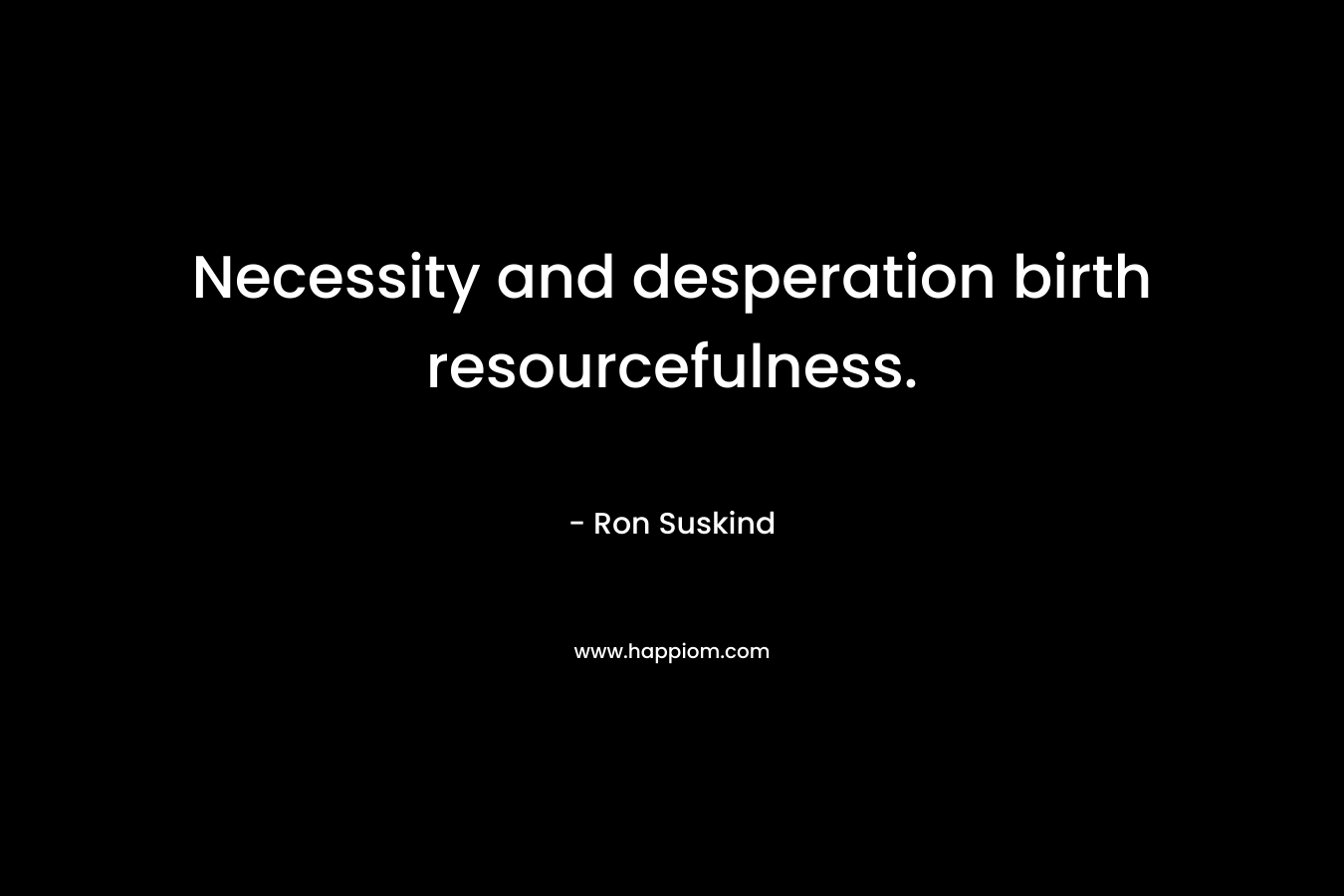 Necessity and desperation birth resourcefulness. – Ron Suskind