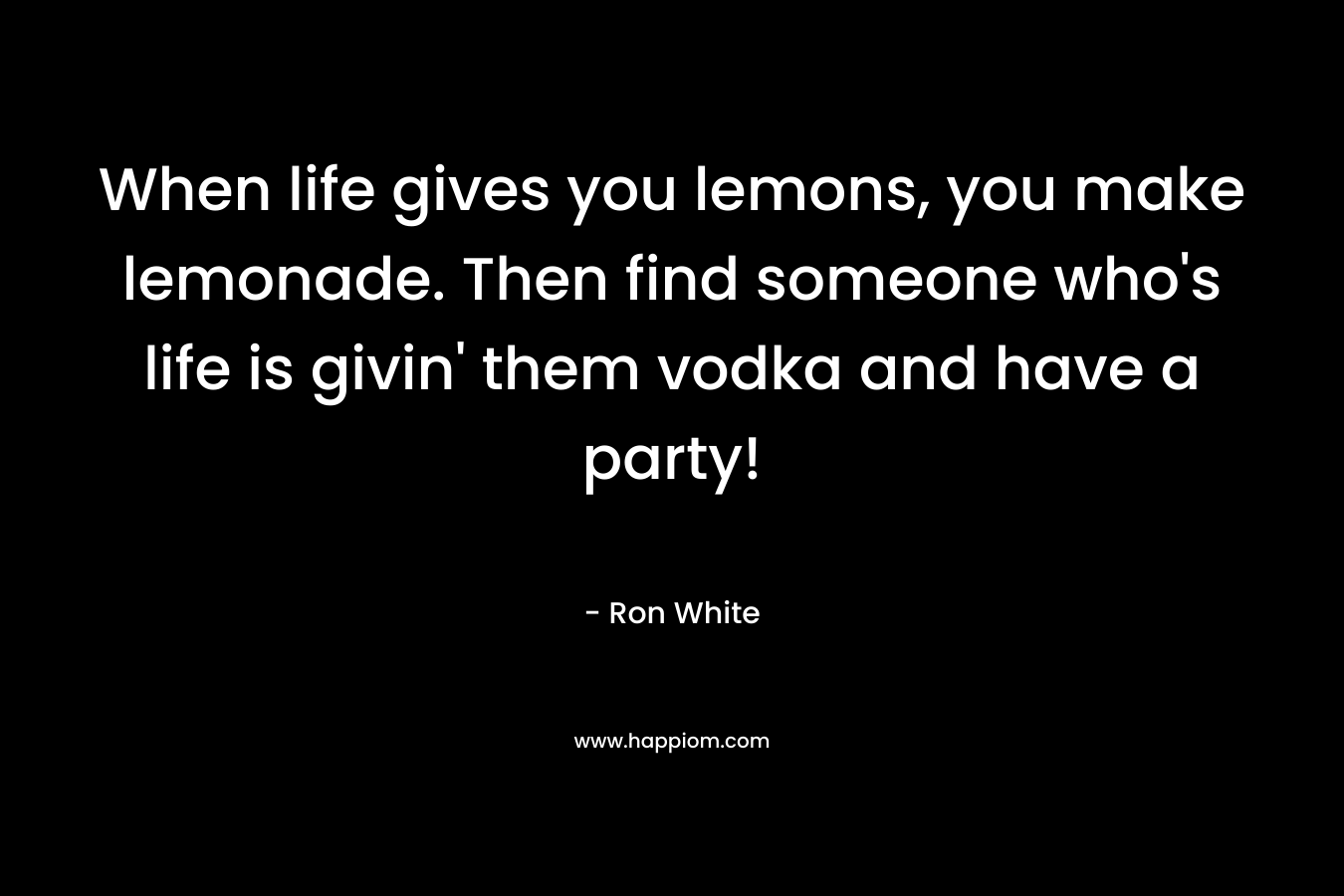 When life gives you lemons, you make lemonade. Then find someone who’s life is givin’ them vodka and have a party! – Ron White