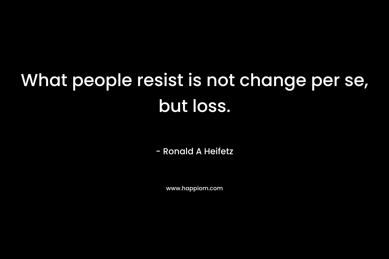What people resist is not change per se, but loss. – Ronald A Heifetz