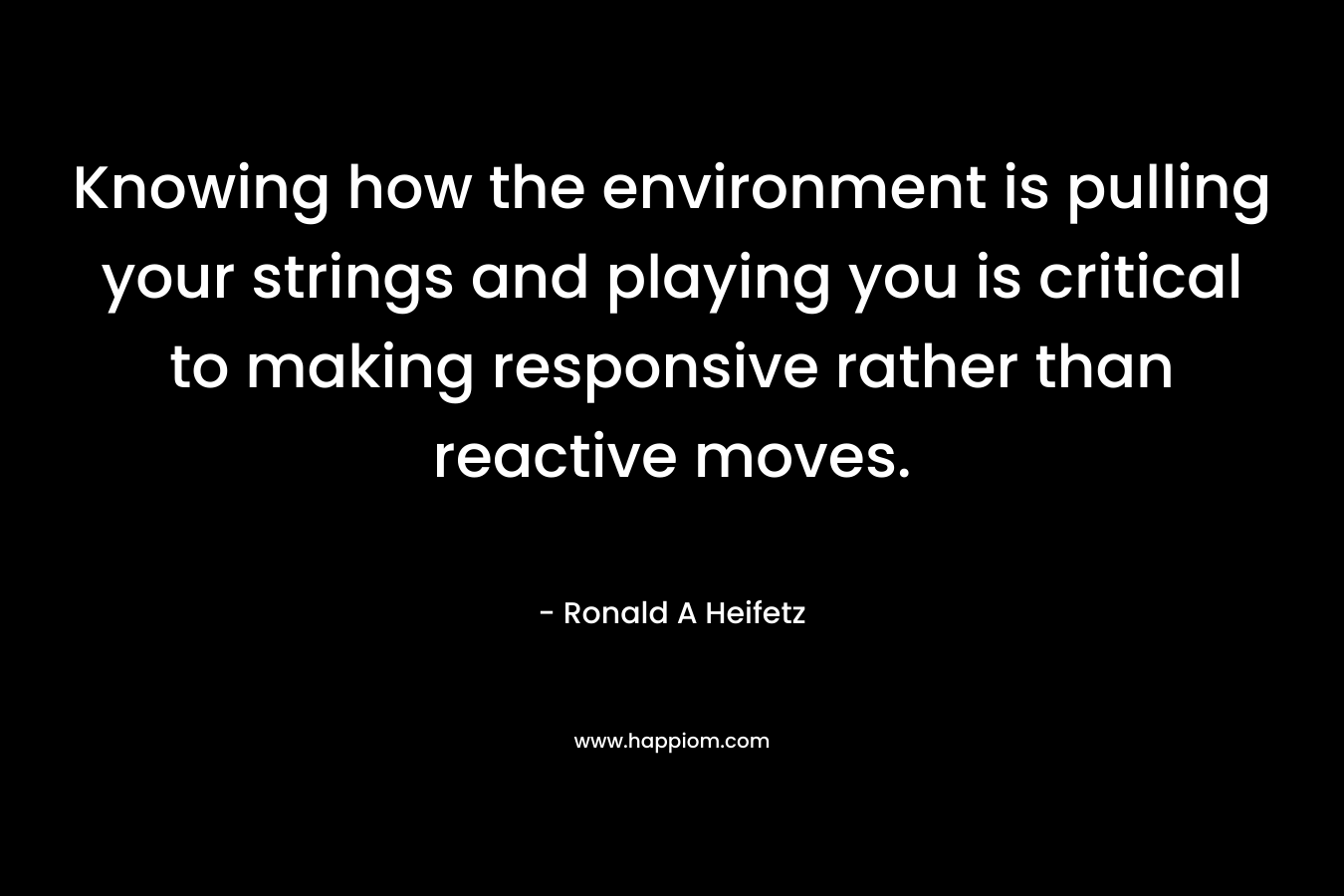 Knowing how the environment is pulling your strings and playing you is critical to making responsive rather than reactive moves.