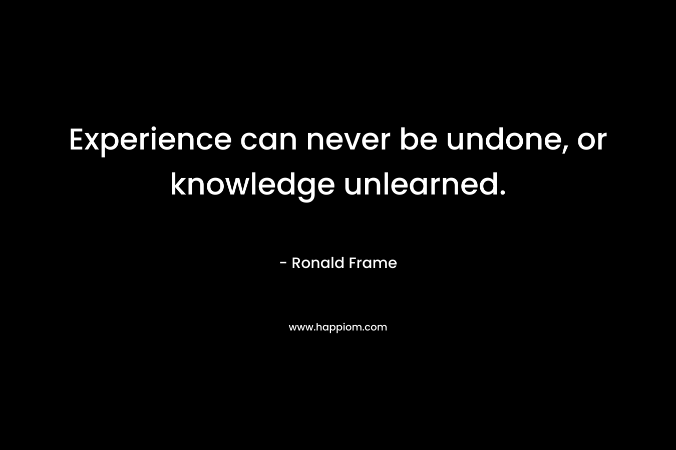 Experience can never be undone, or knowledge unlearned.