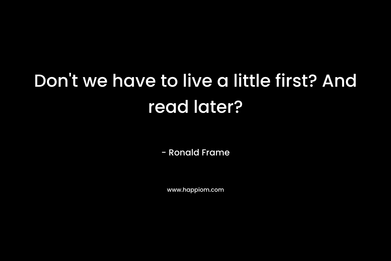 Don't we have to live a little first? And read later?