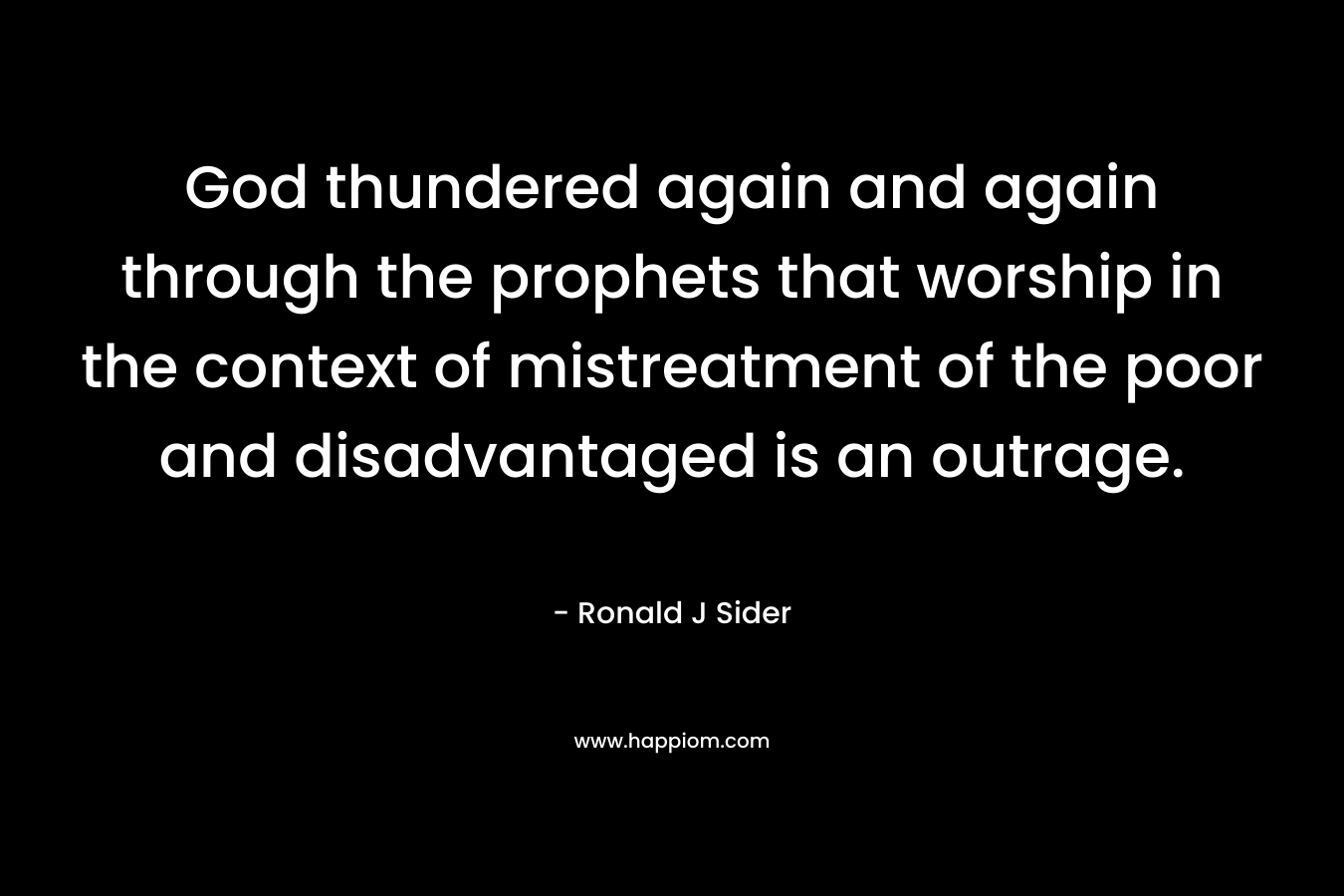 God thundered again and again through the prophets that worship in the context of mistreatment of the poor and disadvantaged is an outrage. – Ronald J Sider