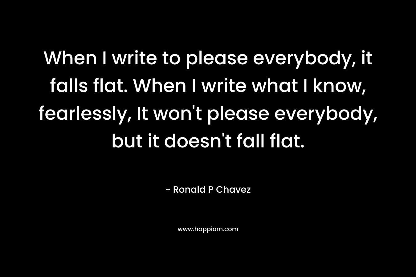 When I write to please everybody, it falls flat. When I write what I know, fearlessly, It won't please everybody, but it doesn't fall flat.