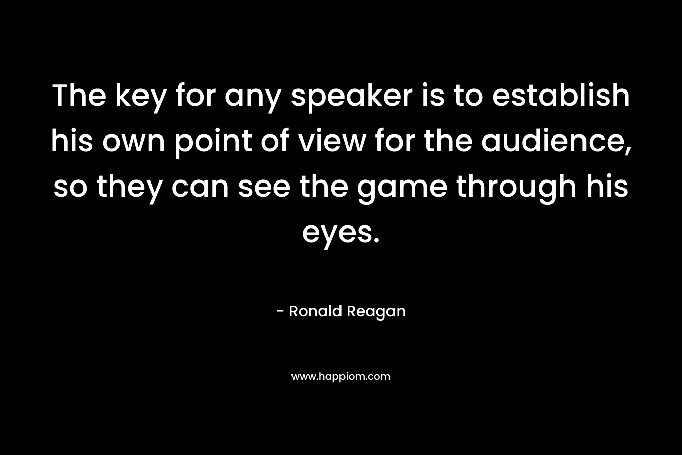 The key for any speaker is to establish his own point of view for the audience, so they can see the game through his eyes. – Ronald Reagan
