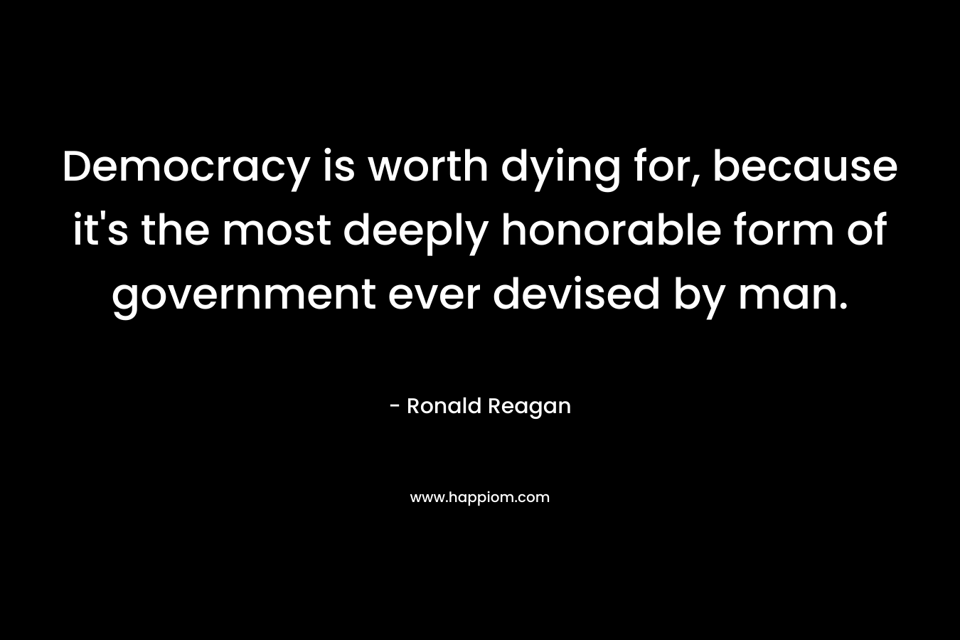 Democracy is worth dying for, because it’s the most deeply honorable form of government ever devised by man. – Ronald Reagan
