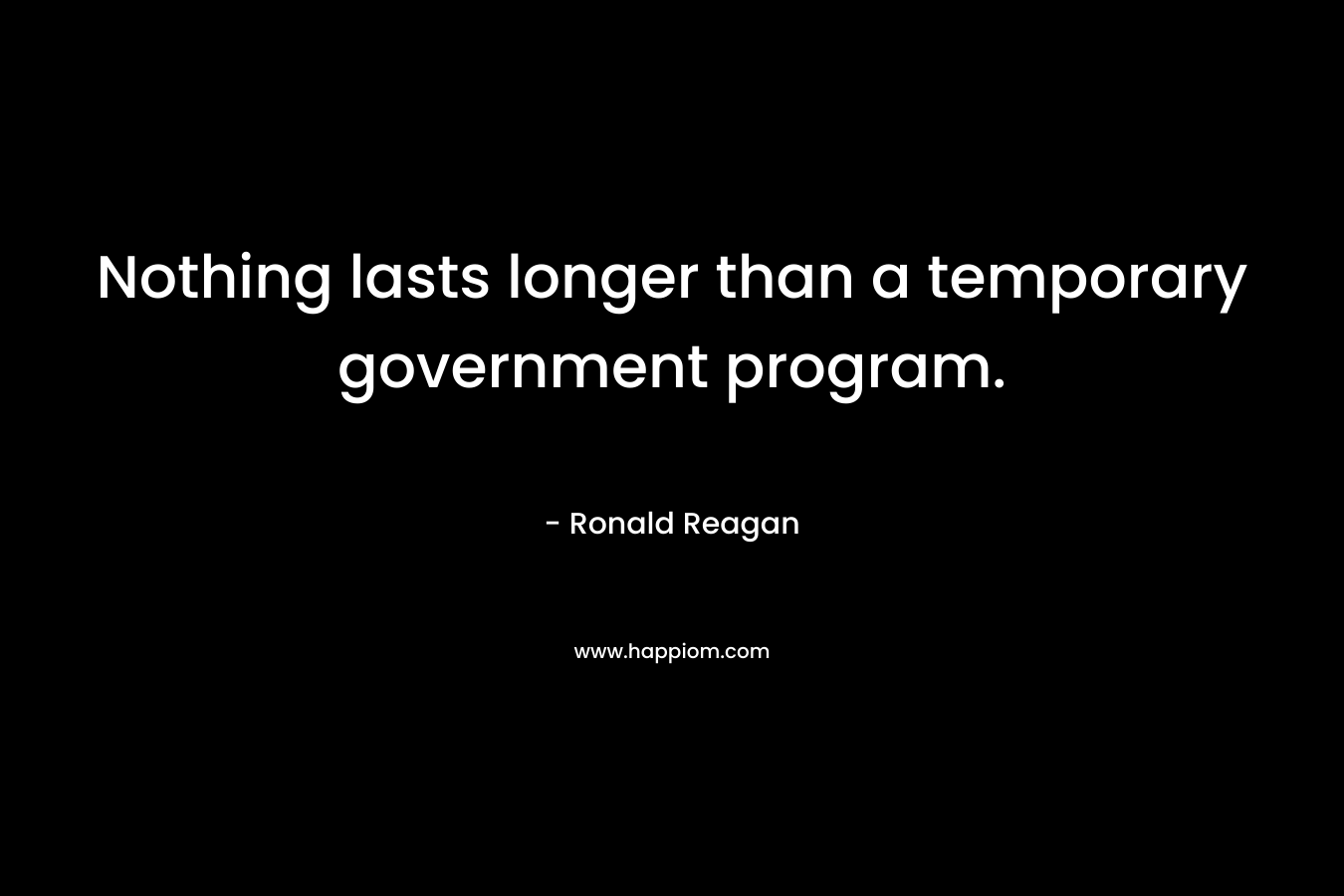 Nothing lasts longer than a temporary government program. – Ronald Reagan