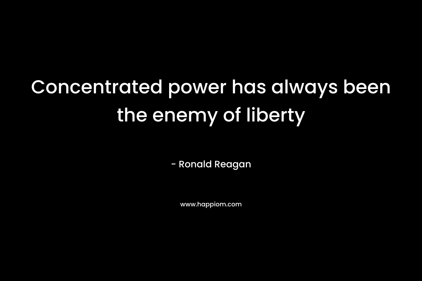Concentrated power has always been the enemy of liberty – Ronald Reagan