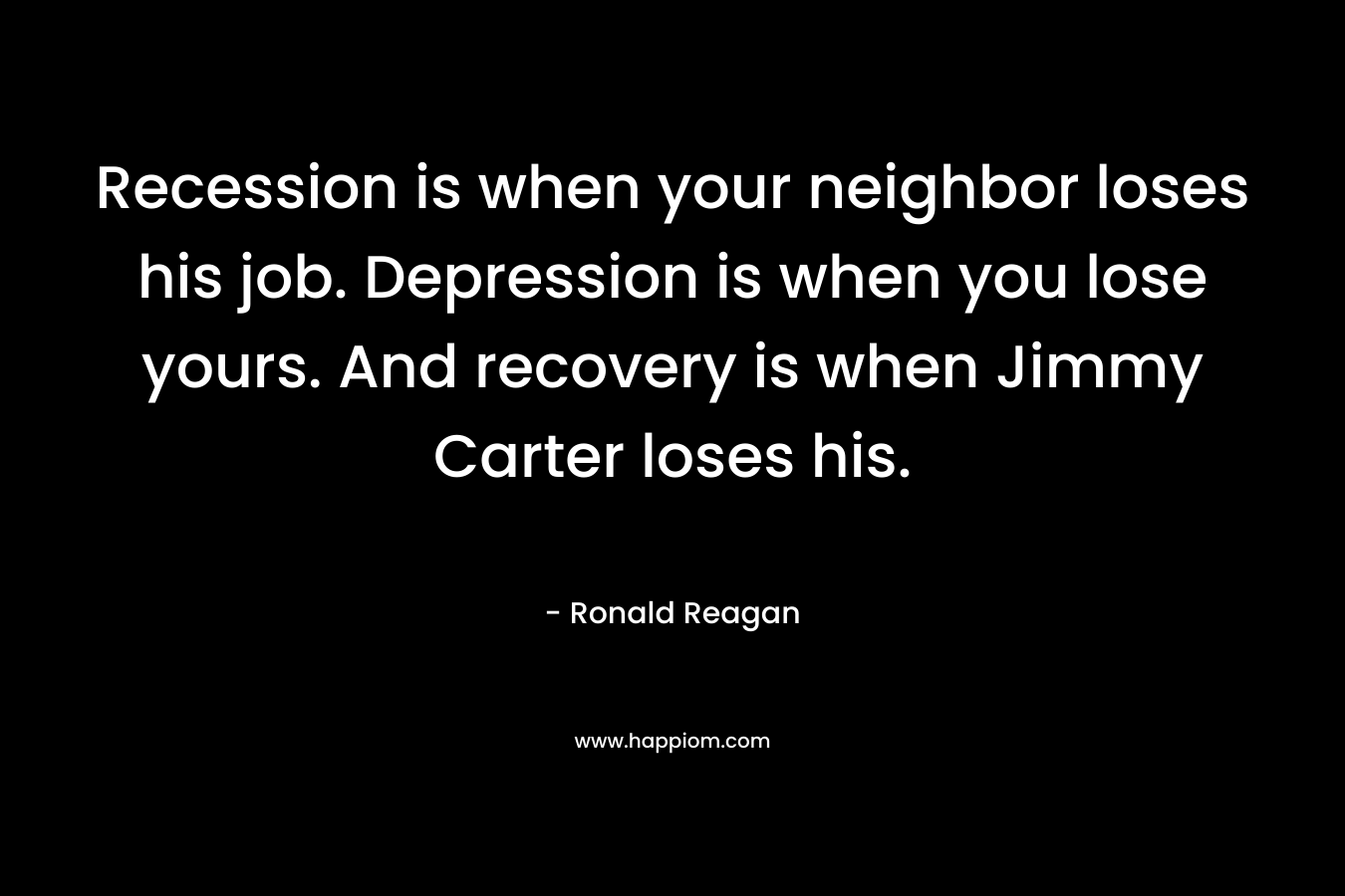 Recession is when your neighbor loses his job. Depression is when you lose yours. And recovery is when Jimmy Carter loses his. – Ronald Reagan