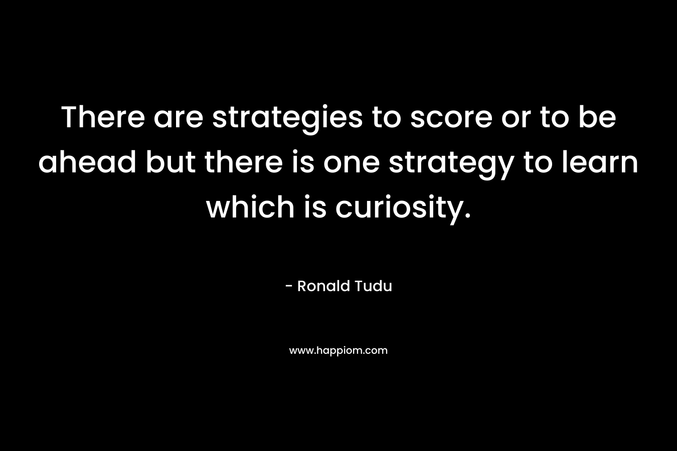 There are strategies to score or to be ahead but there is one strategy to learn which is curiosity.