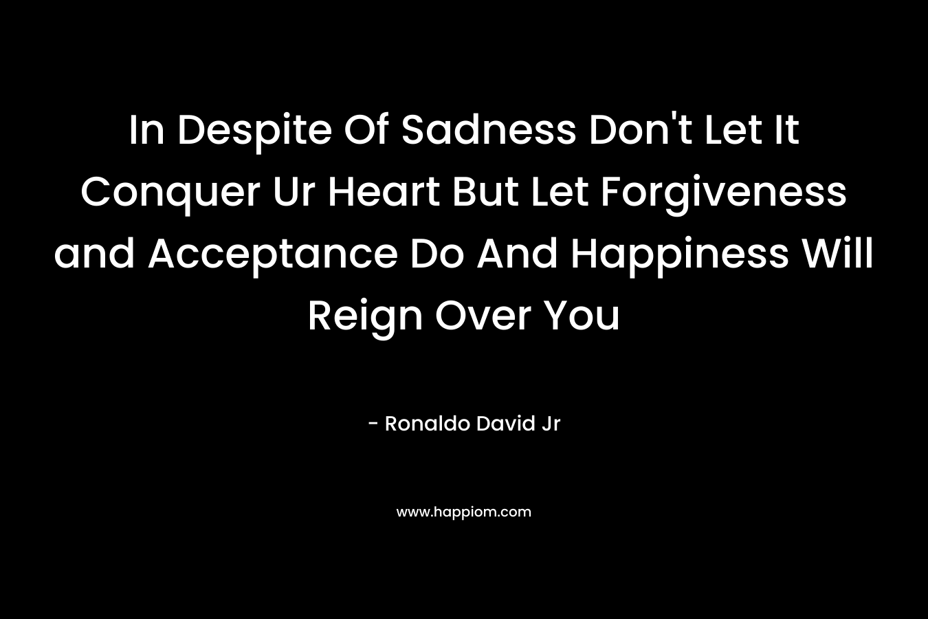 In Despite Of Sadness Don’t Let It Conquer Ur Heart But Let Forgiveness and Acceptance Do And Happiness Will Reign Over You – Ronaldo David Jr