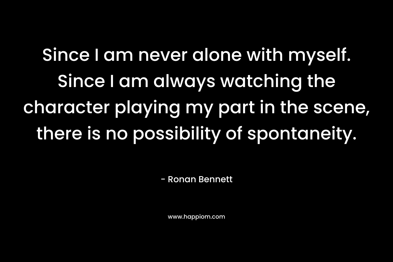 Since I am never alone with myself. Since I am always watching the character playing my part in the scene, there is no possibility of spontaneity. – Ronan Bennett