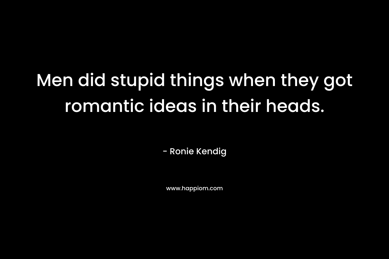 Men did stupid things when they got romantic ideas in their heads.