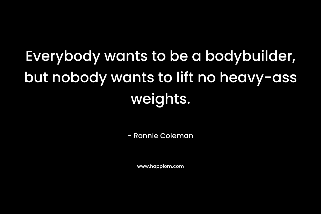 Everybody wants to be a bodybuilder, but nobody wants to lift no heavy-ass weights.