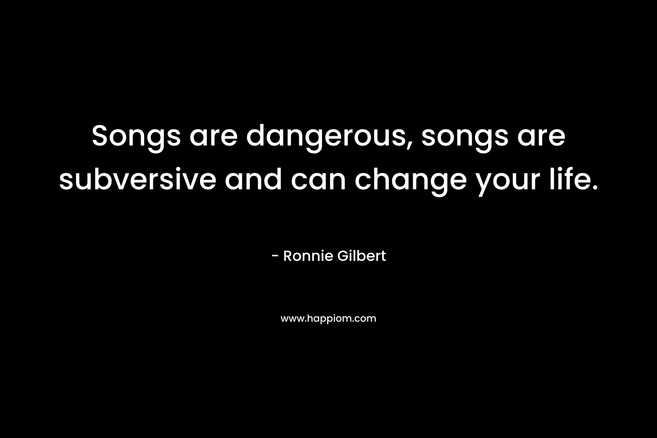 Songs are dangerous, songs are subversive and can change your life.