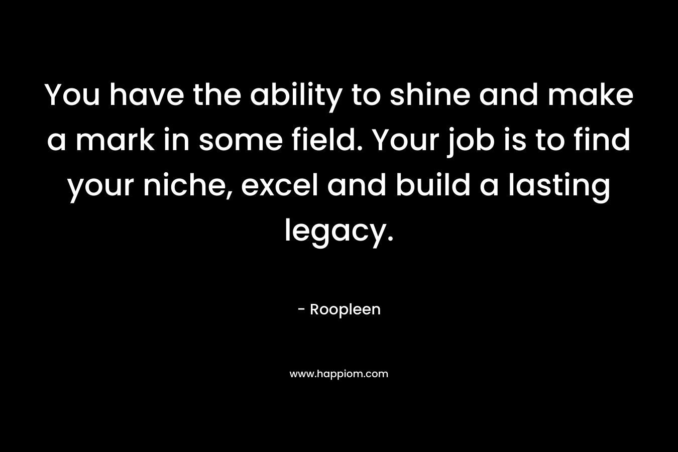 You have the ability to shine and make a mark in some field. Your job is to find your niche, excel and build a lasting legacy. – Roopleen