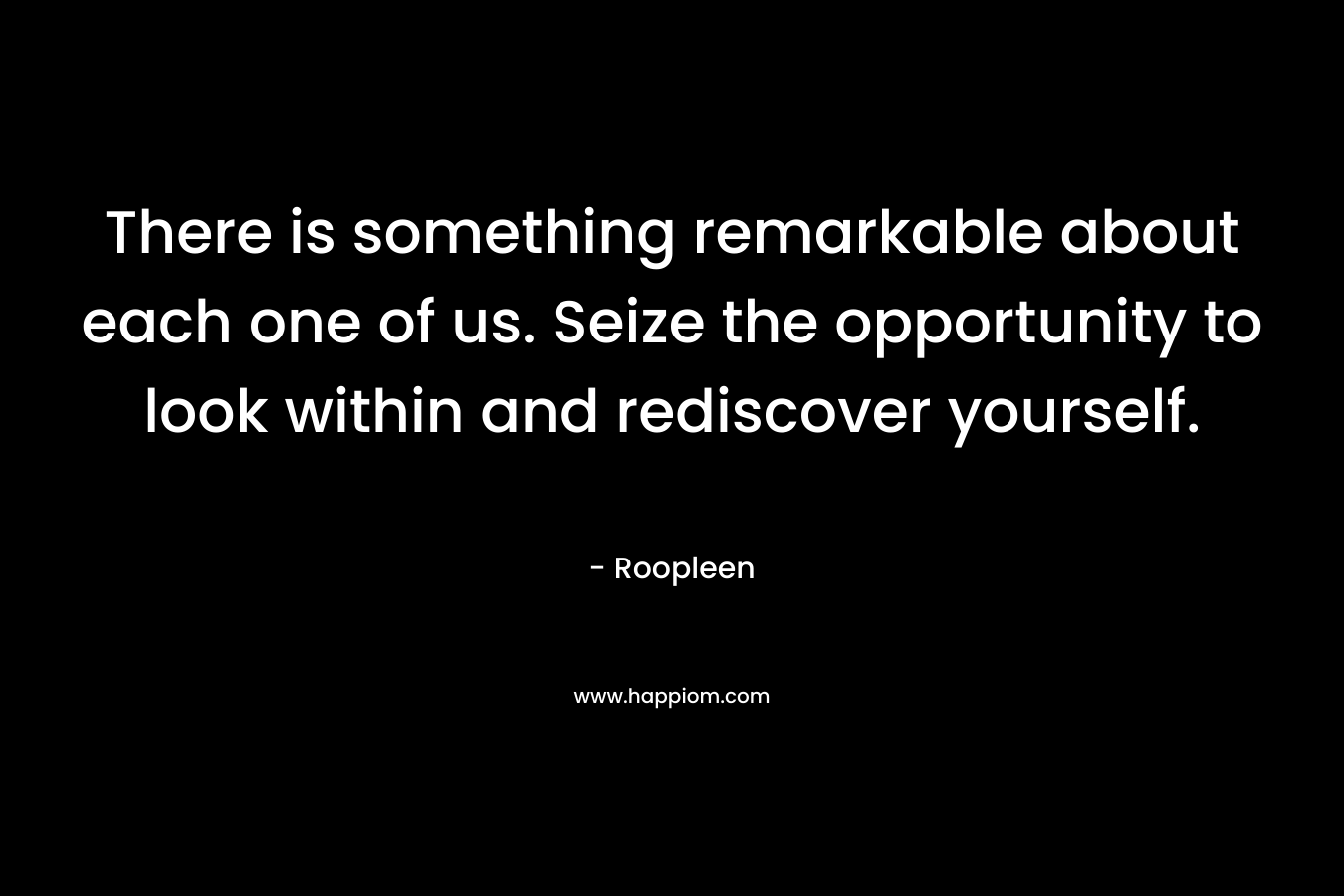 There is something remarkable about each one of us. Seize the opportunity to look within and rediscover yourself. – Roopleen