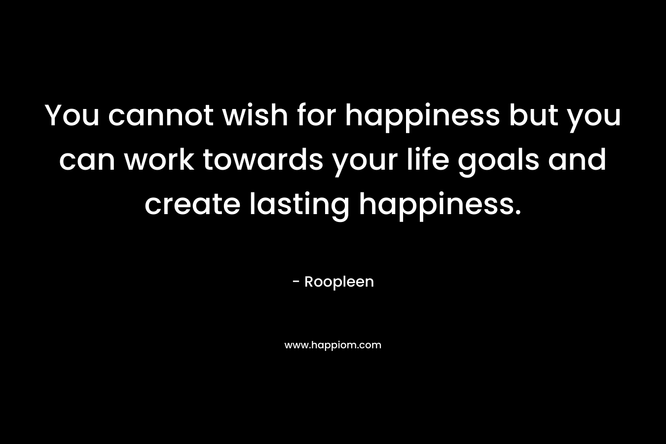 You cannot wish for happiness but you can work towards your life goals and create lasting happiness. – Roopleen