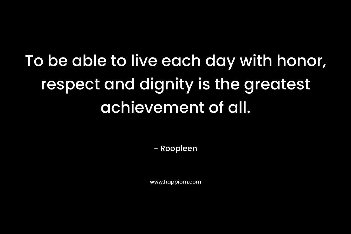 To be able to live each day with honor, respect and dignity is the greatest achievement of all. – Roopleen