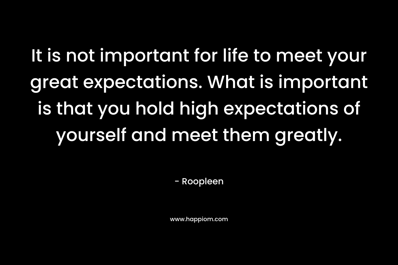 It is not important for life to meet your great expectations. What is important is that you hold high expectations of yourself and meet them greatly. – Roopleen