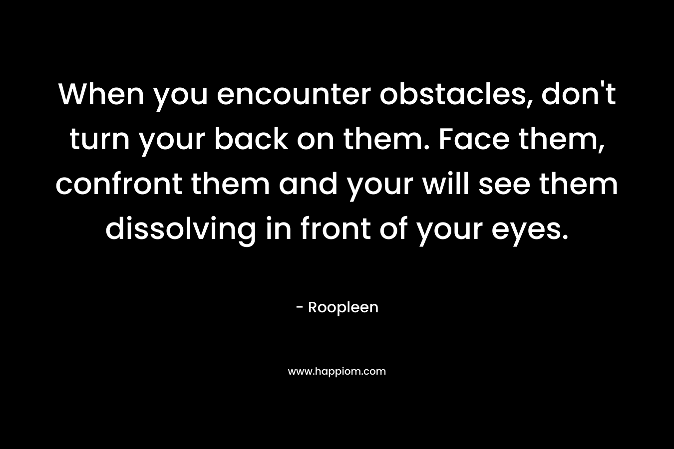 When you encounter obstacles, don’t turn your back on them. Face them, confront them and your will see them dissolving in front of your eyes. – Roopleen