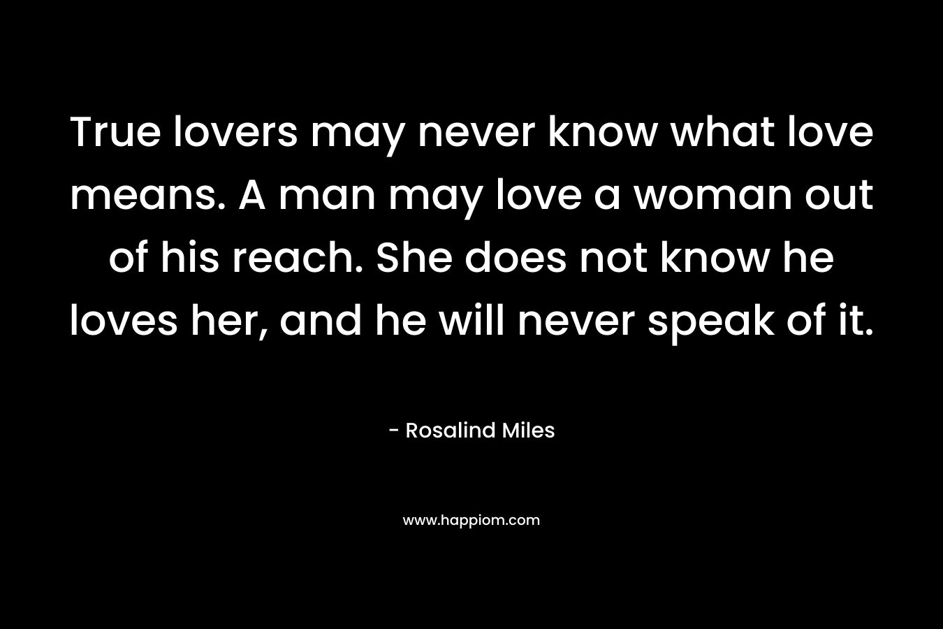 True lovers may never know what love means. A man may love a woman out of his reach. She does not know he loves her, and he will never speak of it. – Rosalind Miles