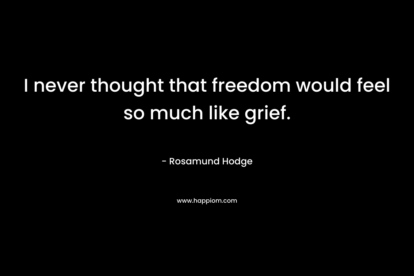 I never thought that freedom would feel so much like grief. – Rosamund Hodge