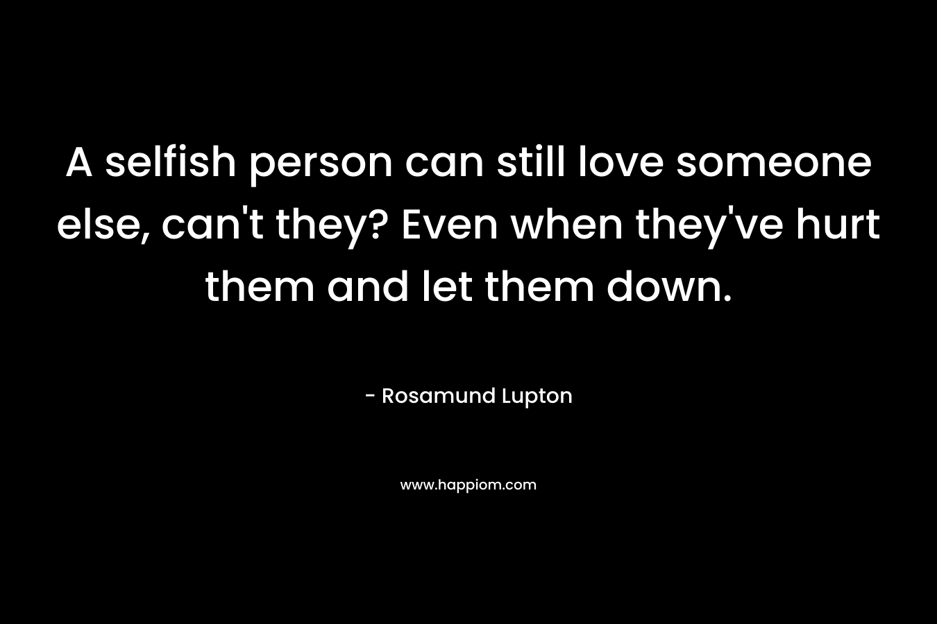A selfish person can still love someone else, can’t they? Even when they’ve hurt them and let them down. – Rosamund Lupton