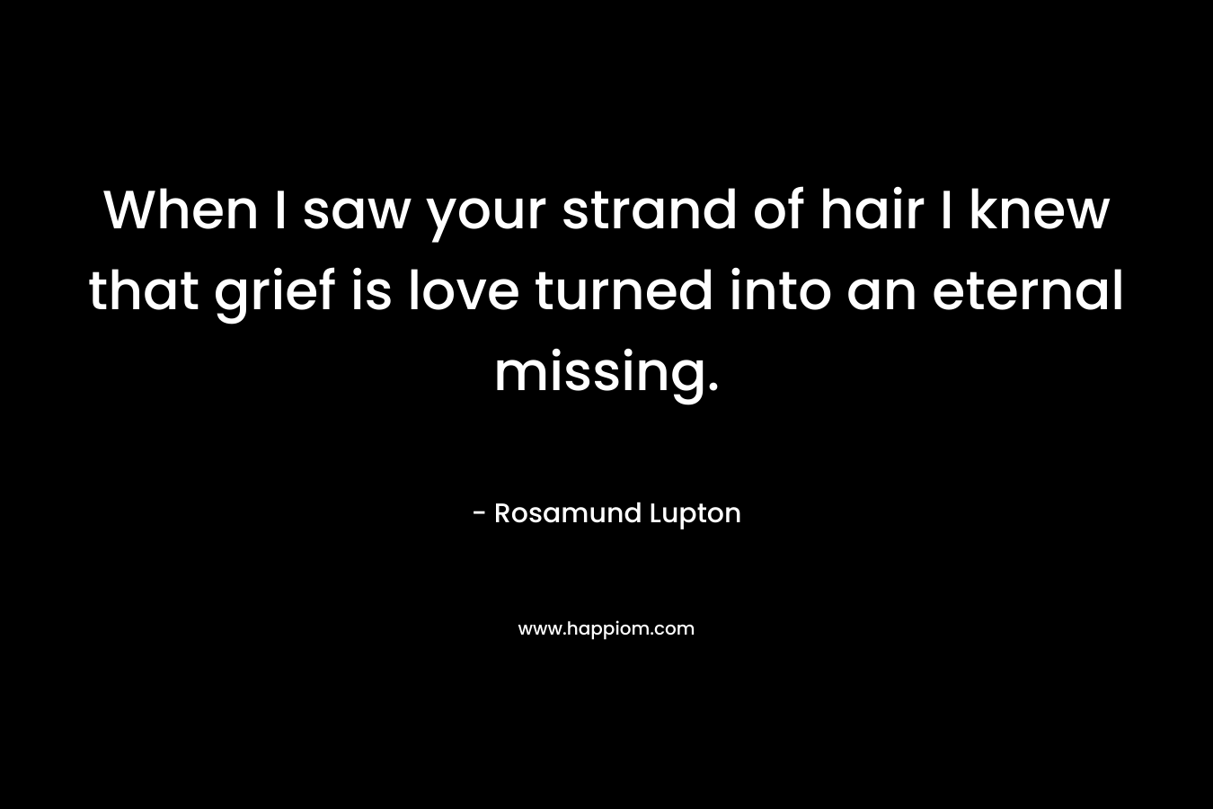 When I saw your strand of hair I knew that grief is love turned into an eternal missing. – Rosamund Lupton