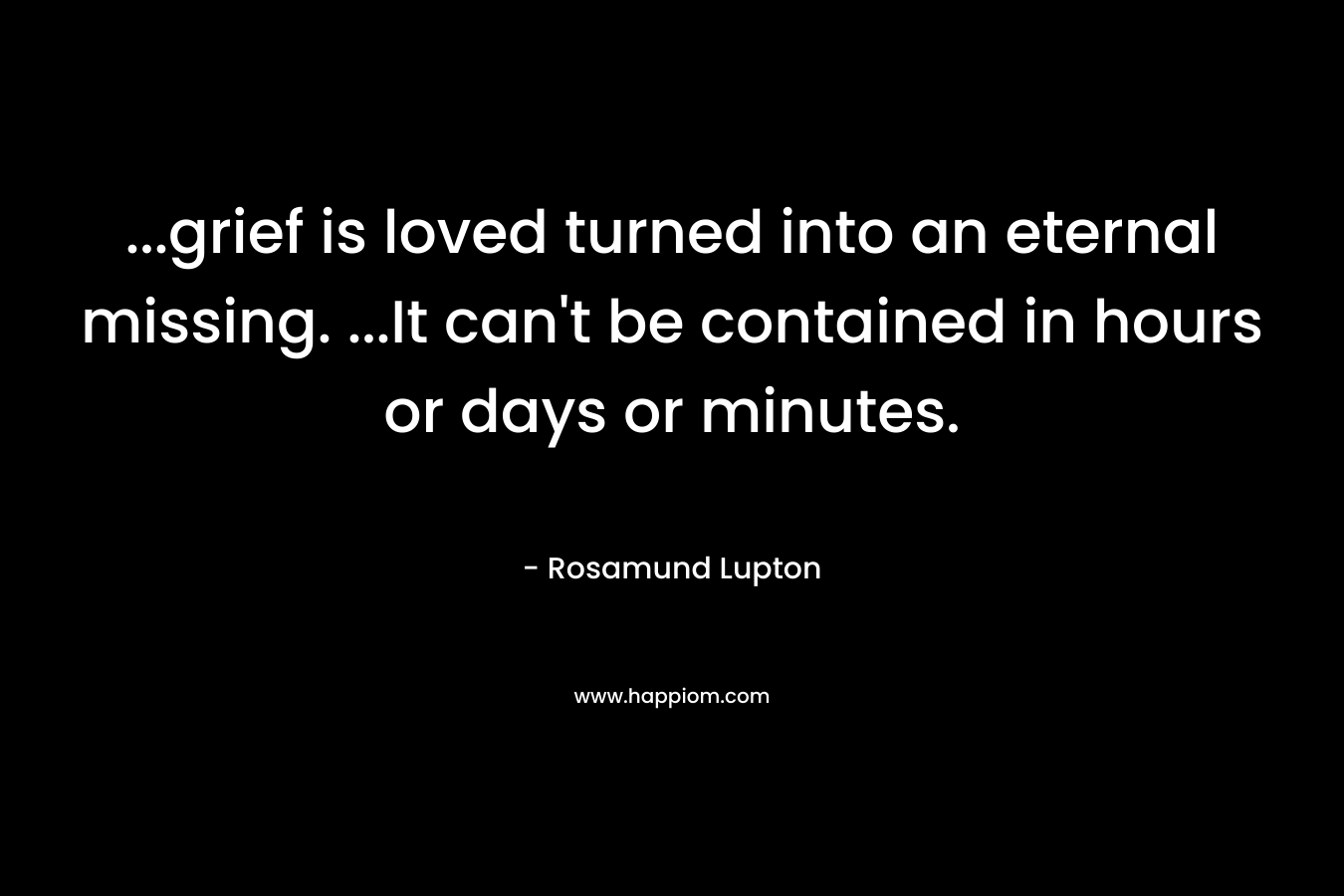 …grief is loved turned into an eternal missing. …It can’t be contained in hours or days or minutes. – Rosamund Lupton