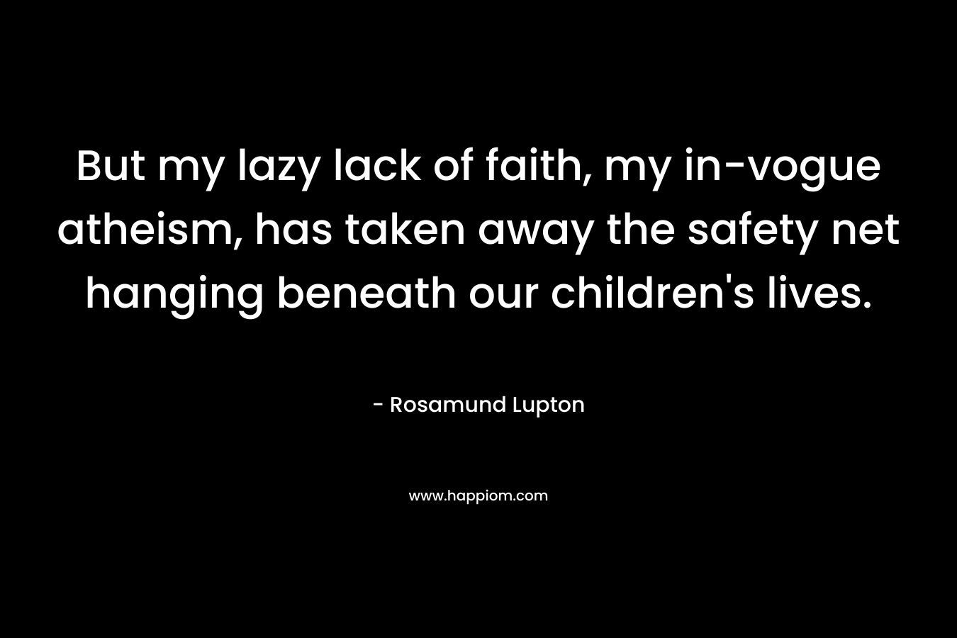 But my lazy lack of faith, my in-vogue atheism, has taken away the safety net hanging beneath our children’s lives. – Rosamund Lupton