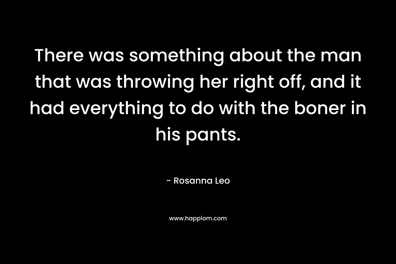 There was something about the man that was throwing her right off, and it had everything to do with the boner in his pants. – Rosanna Leo