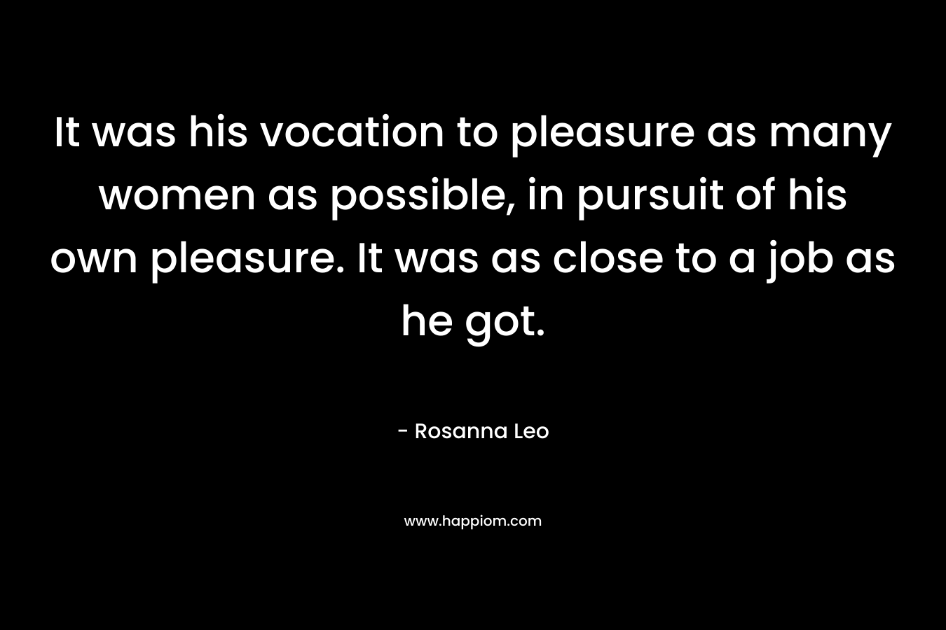 It was his vocation to pleasure as many women as possible, in pursuit of his own pleasure. It was as close to a job as he got.