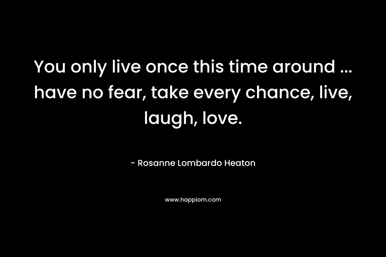 You only live once this time around ... have no fear, take every chance, live, laugh, love.