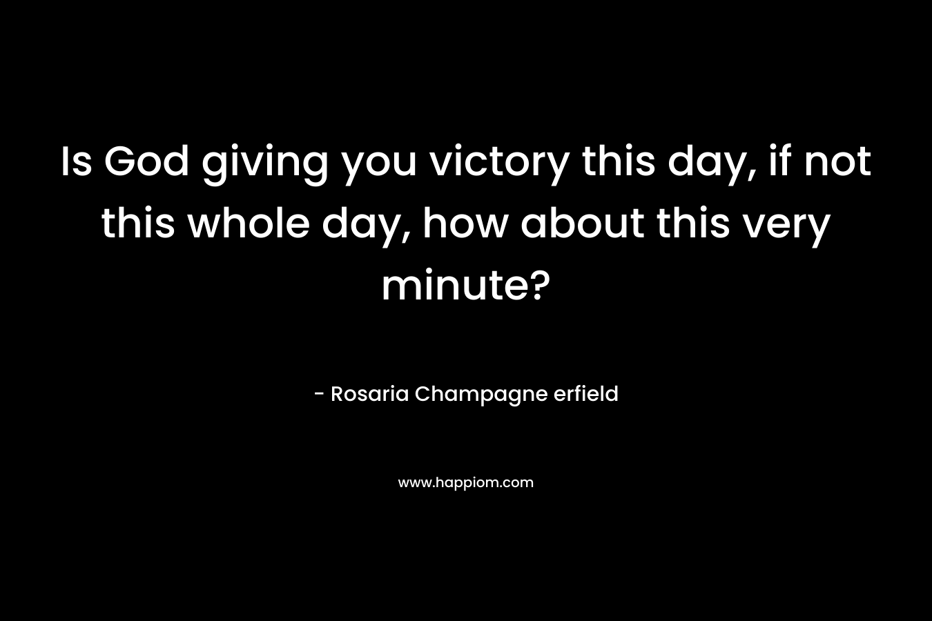Is God giving you victory this day, if not this whole day, how about this very minute? – Rosaria Champagne erfield