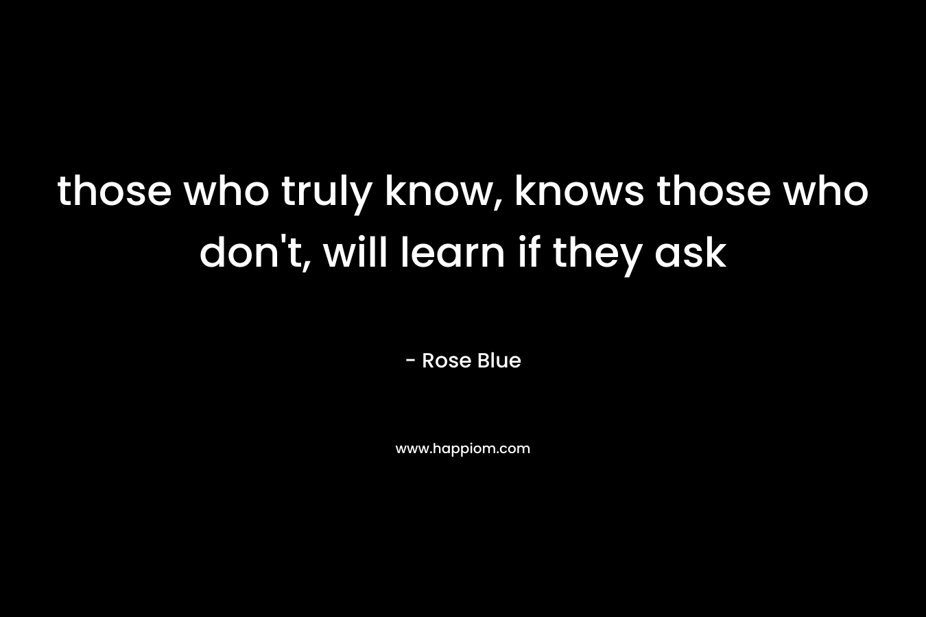 those who truly know, knows those who don’t, will learn if they ask – Rose Blue