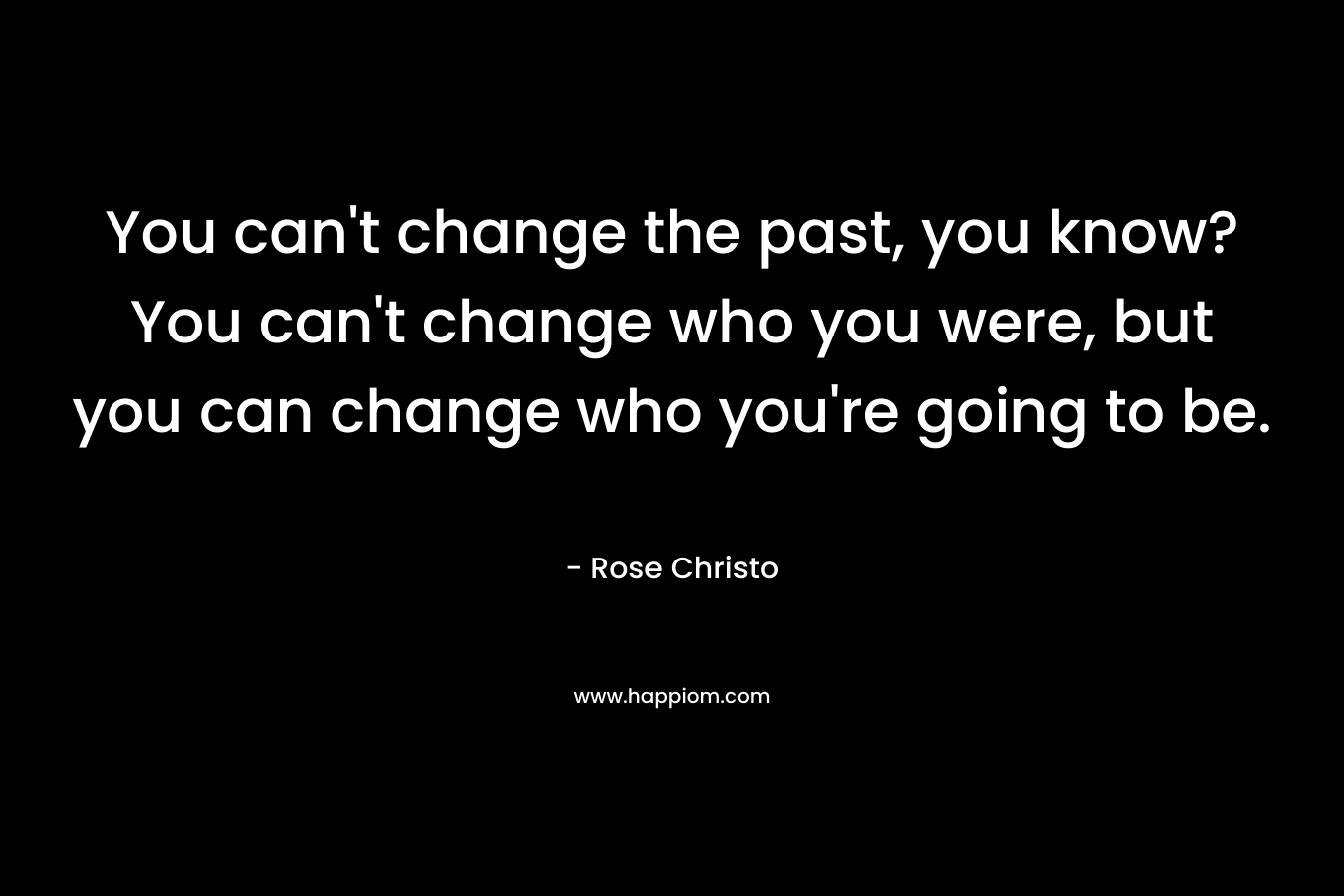 You can't change the past, you know? You can't change who you were, but you can change who you're going to be.